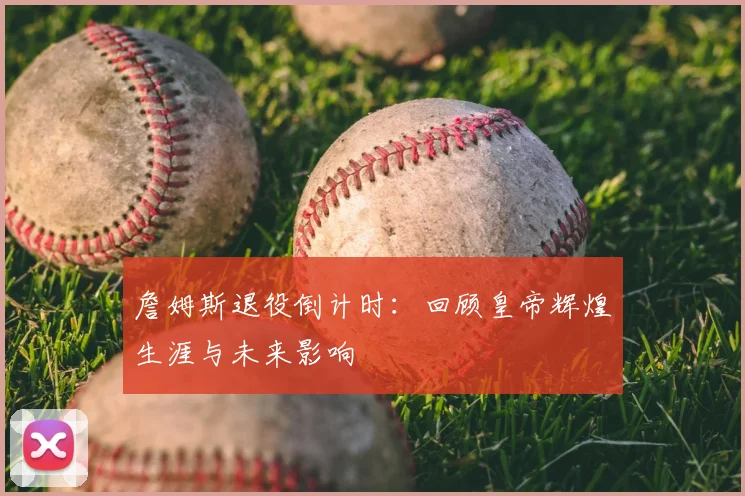 詹姆斯退役倒计时：回顾皇帝辉煌生涯与未来影响
