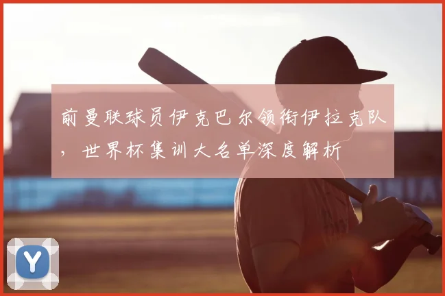 前曼联球员伊克巴尔领衔伊拉克队，世界杯集训大名单深度解析