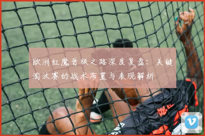 欧洲红魔晋级之路深度复盘:关键淘汰赛的战术布置与表现解析