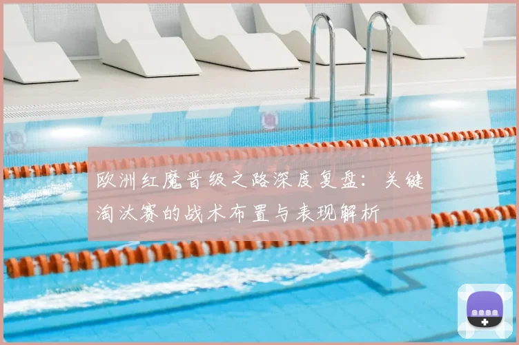 欧洲红魔晋级之路深度复盘：关键淘汰赛的战术布置与表现解析