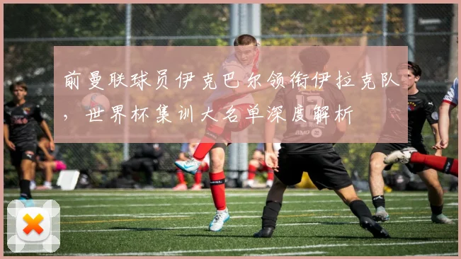 前曼联球员伊克巴尔领衔伊拉克队,世界杯集训大名单深度解析