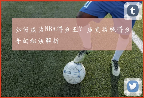 如何成为NBA得分王?历史顶级得分手的秘诀解析