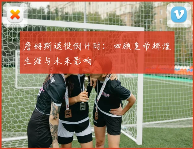 詹姆斯退役倒计时:回顾皇帝辉煌生涯与未来影响