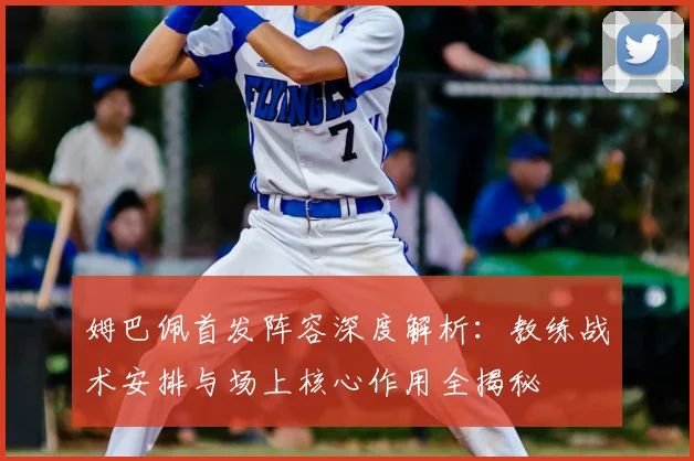 姆巴佩首发阵容深度解析：教练战术安排与场上核心作用全揭秘