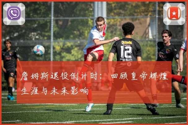 詹姆斯退役倒计时:回顾皇帝辉煌生涯与未来影响