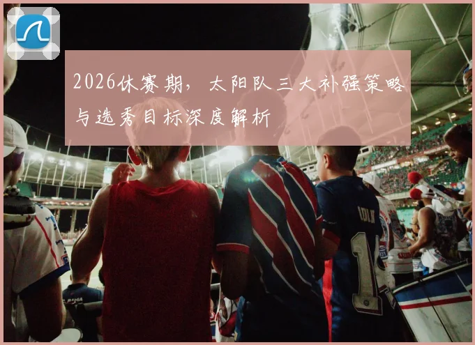 2026休赛期,太阳队三大补强策略与选秀目标深度解析