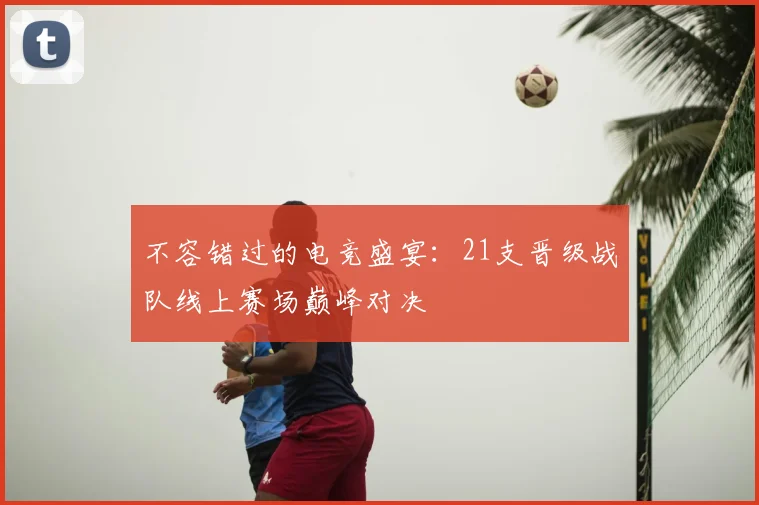 不容错过的电竞盛宴:21支晋级战队线上赛场巅峰对决