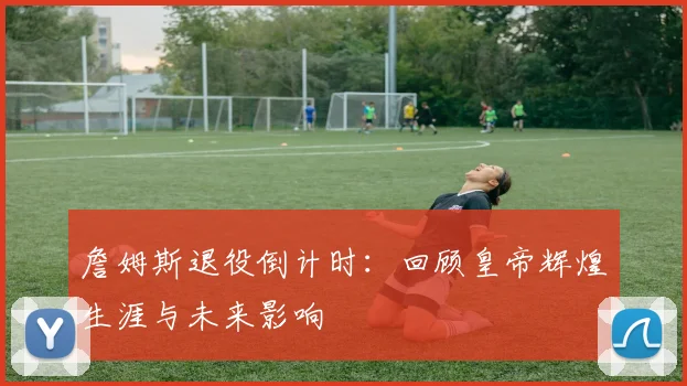 詹姆斯退役倒计时：回顾皇帝辉煌生涯与未来影响